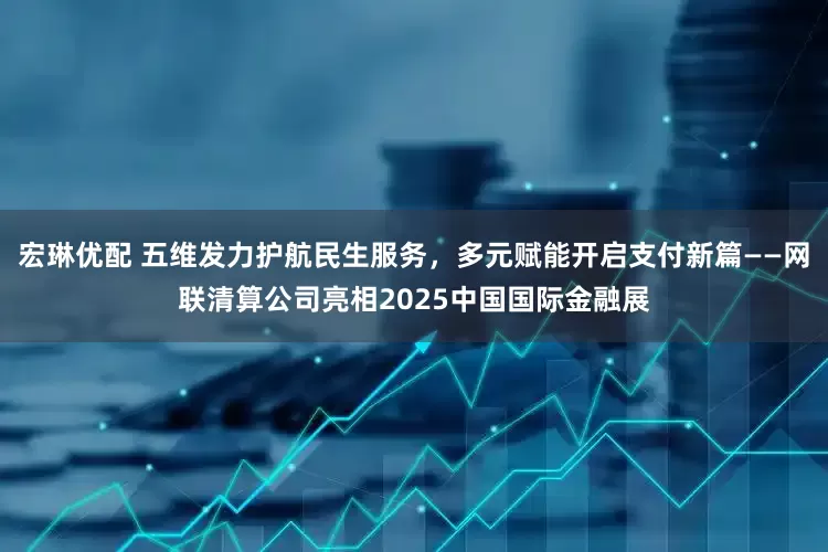 宏琳优配 五维发力护航民生服务，多元赋能开启支付新篇——网联清算公司亮相2025中国国际金融展