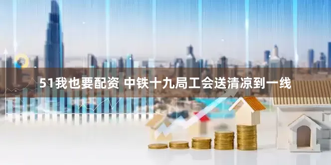 51我也要配资 中铁十九局工会送清凉到一线