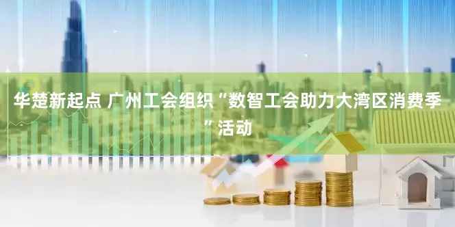 华楚新起点 广州工会组织“数智工会助力大湾区消费季”活动
