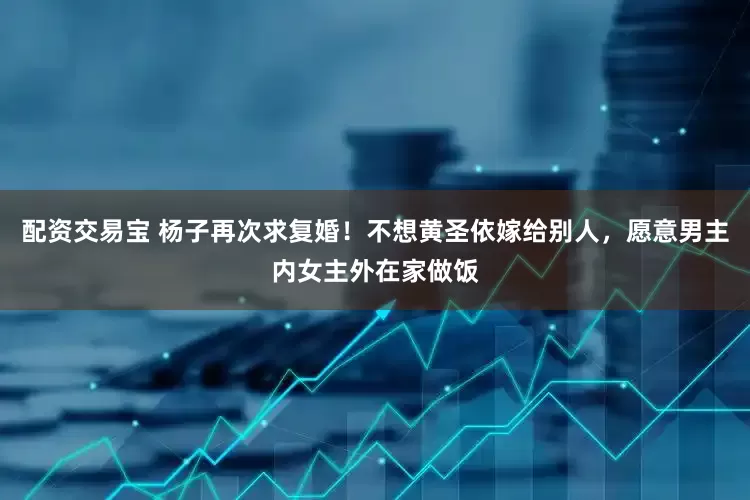 配资交易宝 杨子再次求复婚！不想黄圣依嫁给别人，愿意男主内女主外在家做饭