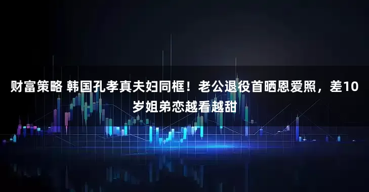 财富策略 韩国孔孝真夫妇同框！老公退役首晒恩爱照，差10岁姐弟恋越看越甜