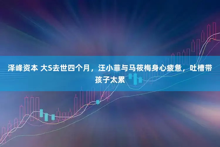 泽峰资本 大S去世四个月，汪小菲与马筱梅身心疲惫，吐槽带孩子太累
