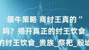 领牛策略 商纣王真的“酒池肉林”吗？揭开真正的纣王饮食_贵族_祭祀_殷墟