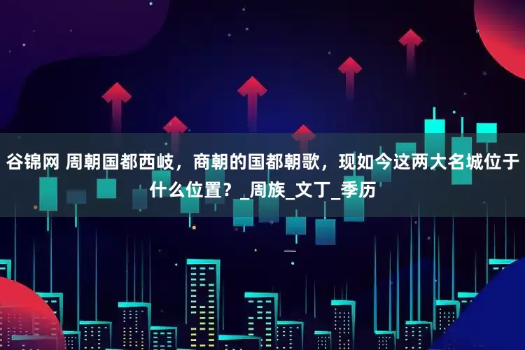 谷锦网 周朝国都西岐，商朝的国都朝歌，现如今这两大名城位于什么位置？_周族_文丁_季历
