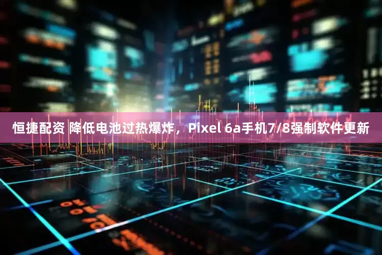 恒捷配资 降低电池过热爆炸，Pixel 6a手机7/8强制软件更新