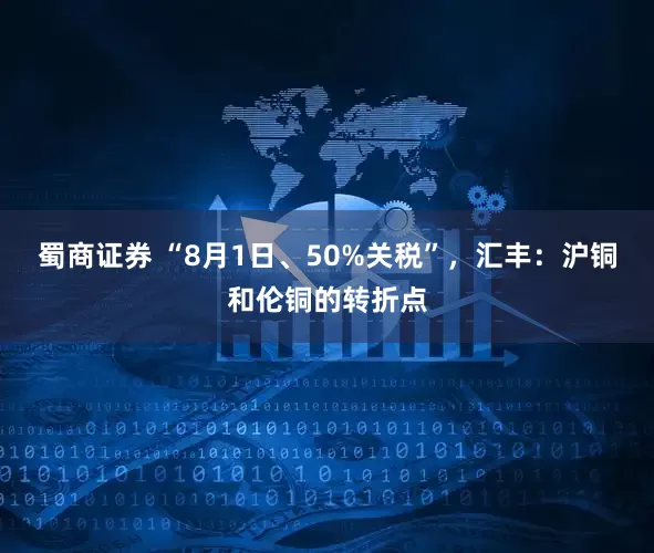 蜀商证券 “8月1日、50%关税”，汇丰：沪铜和伦铜的转折点