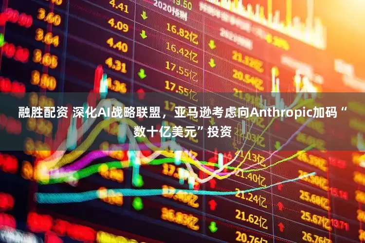 融胜配资 深化AI战略联盟，亚马逊考虑向Anthropic加码“数十亿美元”投资