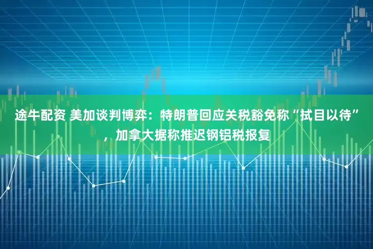 途牛配资 美加谈判博弈：特朗普回应关税豁免称“拭目以待”，加拿大据称推迟钢铝税报复