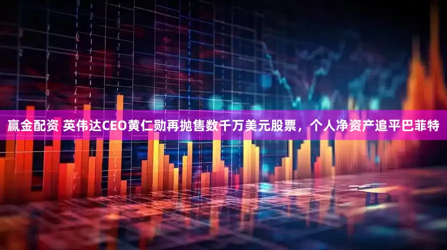 赢金配资 英伟达CEO黄仁勋再抛售数千万美元股票，个人净资产追平巴菲特