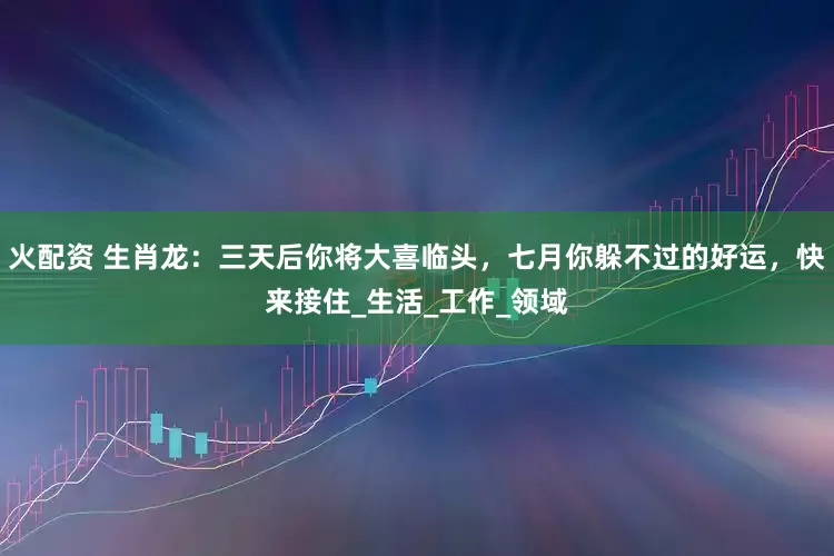 火配资 生肖龙：三天后你将大喜临头，七月你躲不过的好运，快来接住_生活_工作_领域