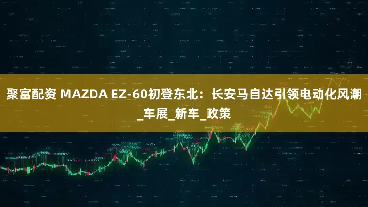 聚富配资 MAZDA EZ-60初登东北：长安马自达引领电动化风潮_车展_新车_政策