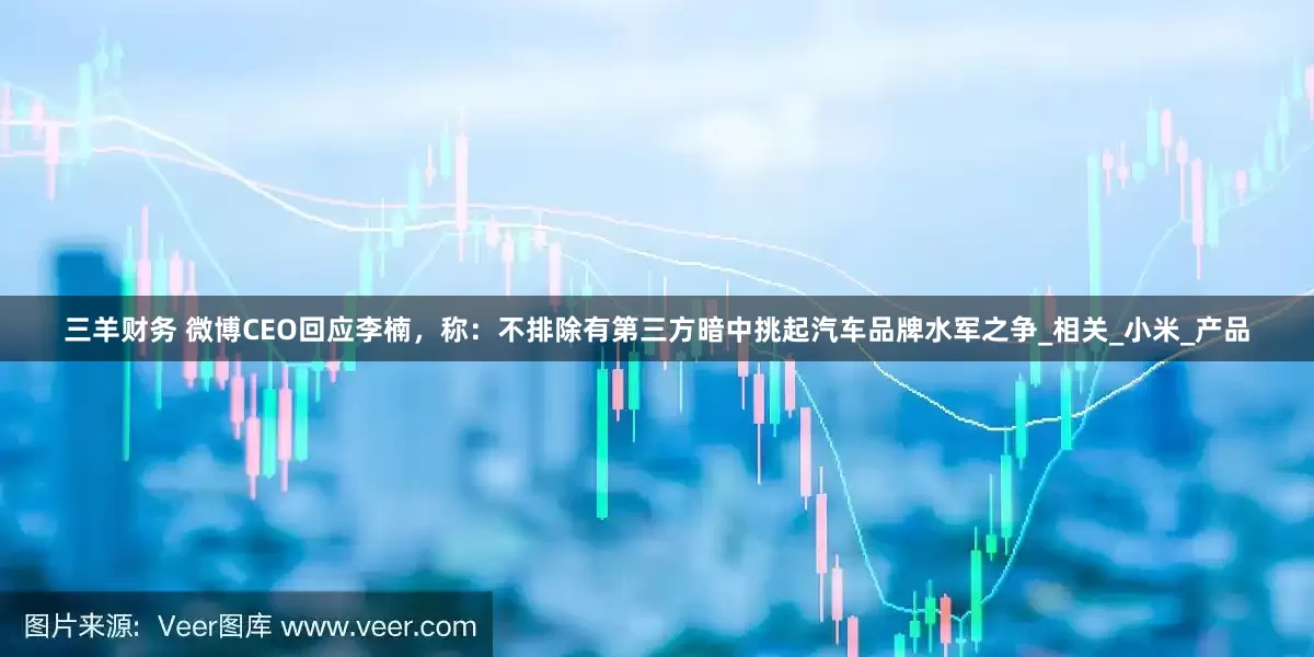 三羊财务 微博CEO回应李楠，称：不排除有第三方暗中挑起汽车品牌水军之争_相关_小米_产品