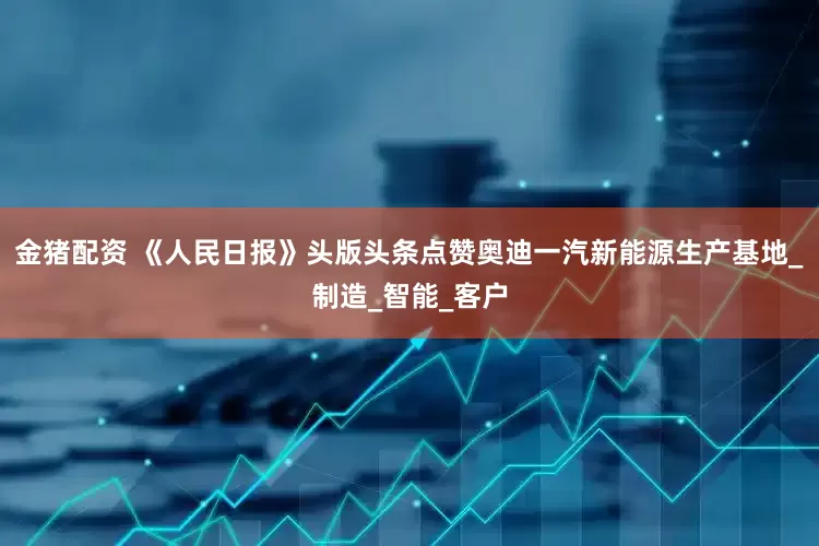 金猪配资 《人民日报》头版头条点赞奥迪一汽新能源生产基地_制造_智能_客户
