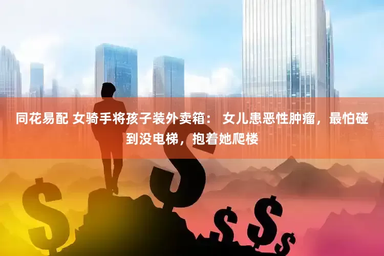 同花易配 女骑手将孩子装外卖箱： 女儿患恶性肿瘤，最怕碰到没电梯，抱着她爬楼