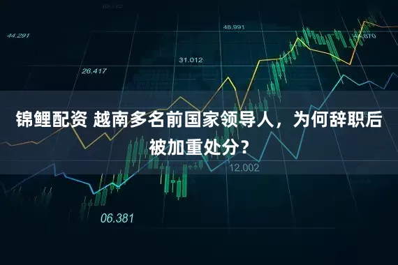 锦鲤配资 越南多名前国家领导人，为何辞职后被加重处分？