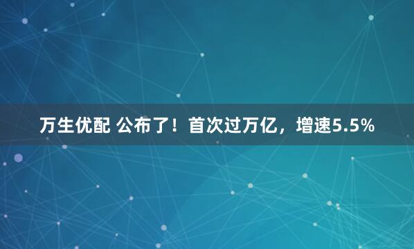 万生优配 公布了！首次过万亿，增速5.5%