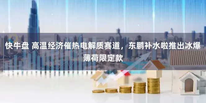 快牛盘 高温经济催热电解质赛道，东鹏补水啦推出冰爆薄荷限定款