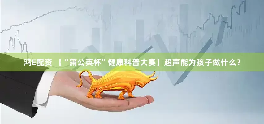 鸿E配资 【“蒲公英杯”健康科普大赛】超声能为孩子做什么？