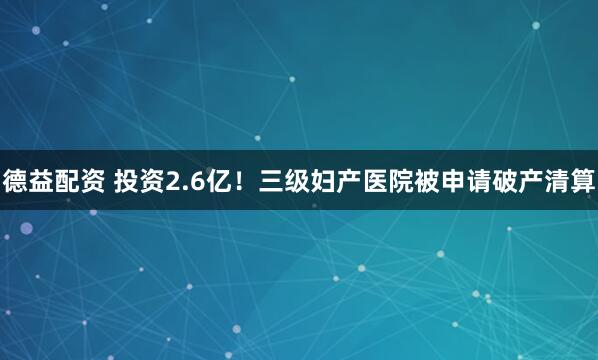 德益配资 投资2.6亿！三级妇产医院被申请破产清算
