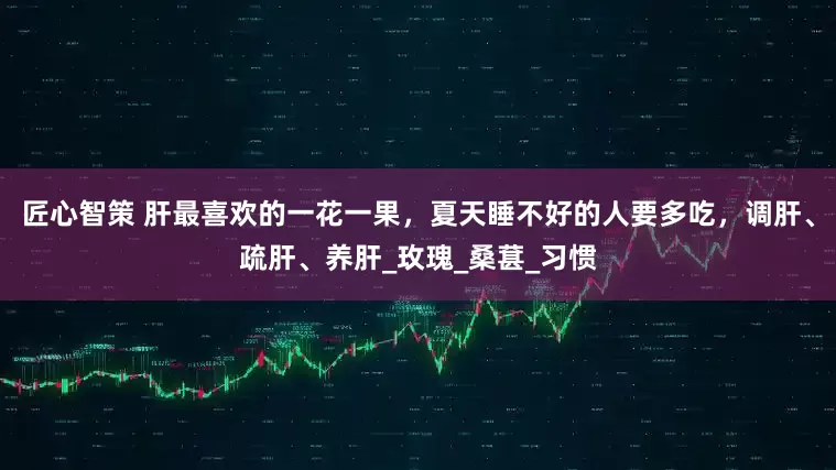 匠心智策 肝最喜欢的一花一果，夏天睡不好的人要多吃，调肝、疏肝、养肝_玫瑰_桑葚_习惯