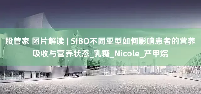 股管家 图片解读 | SIBO不同亚型如何影响患者的营养吸收与营养状态_乳糖_Nicole_产甲烷
