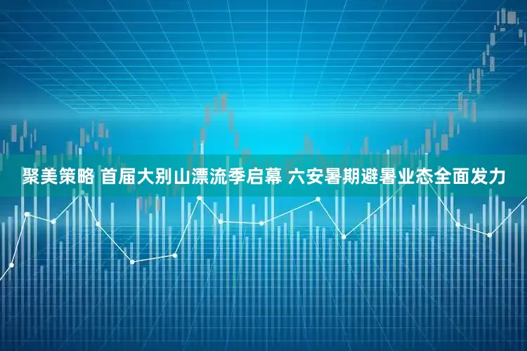 聚美策略 首届大别山漂流季启幕 六安暑期避暑业态全面发力