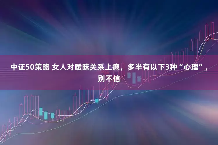 中证50策略 女人对暧昧关系上瘾，多半有以下3种“心理”，别不信