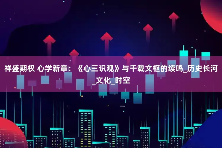 祥盛期权 心学新章：《心三识观》与千载文枢的续鸣_历史长河_文化_时空