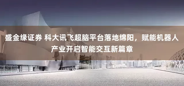 盛金缘证券 科大讯飞超脑平台落地绵阳，赋能机器人产业开启智能交互新篇章