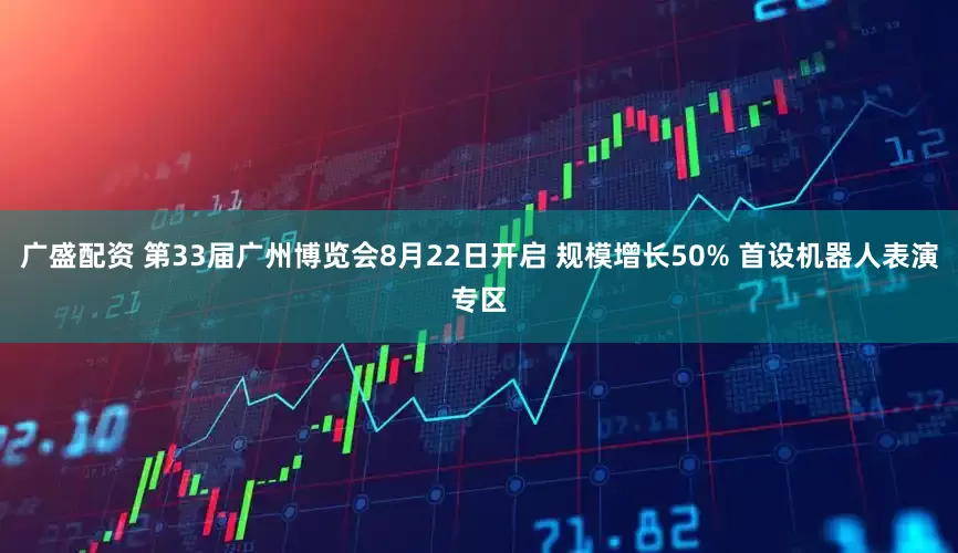 广盛配资 第33届广州博览会8月22日开启 规模增长50% 首设机器人表演专区