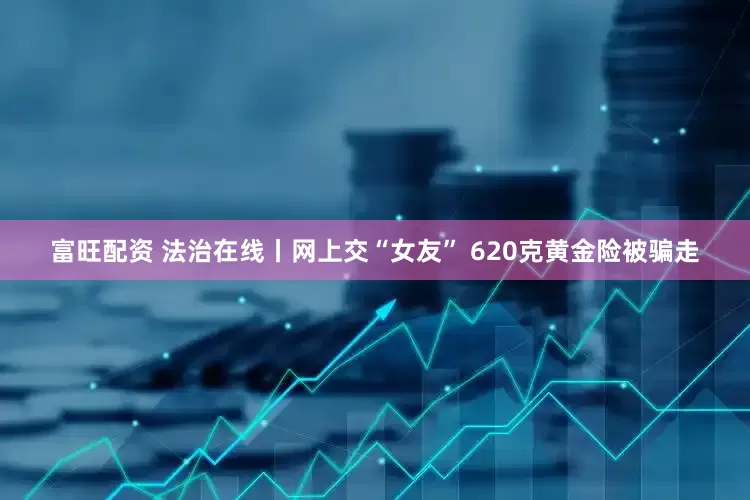 富旺配资 法治在线丨网上交“女友” 620克黄金险被骗走