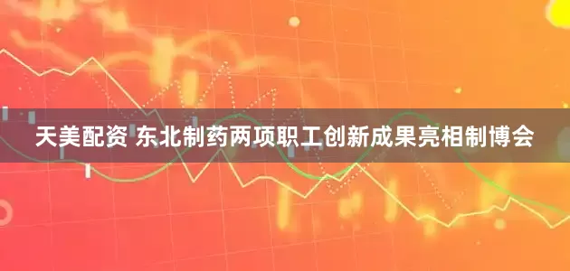 天美配资 东北制药两项职工创新成果亮相制博会