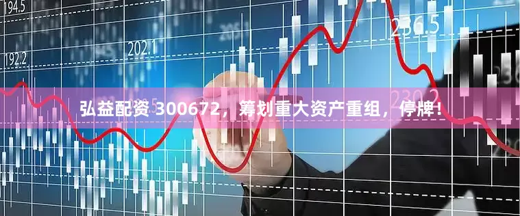 弘益配资 300672，筹划重大资产重组，停牌！