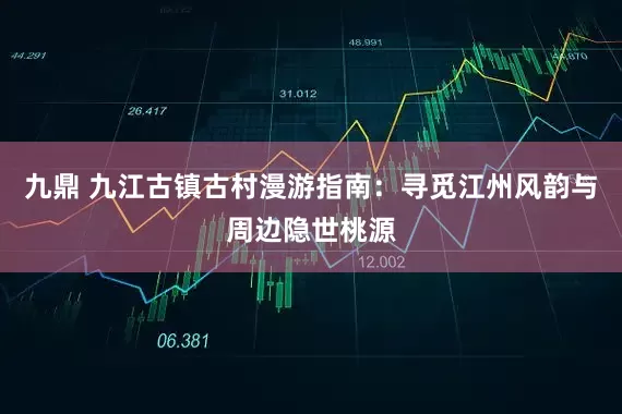 九鼎 九江古镇古村漫游指南：寻觅江州风韵与周边隐世桃源