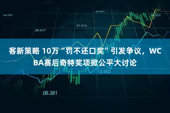 客新策略 10万“罚不还口奖”引发争议，WCBA赛后奇特奖项掀公平大讨论