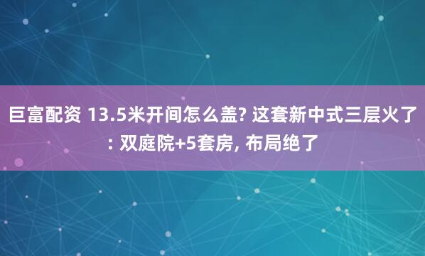 巨富配资 13.5米开间怎么盖? 这套新中式三层火了: 双庭院+5套房, 布局绝了