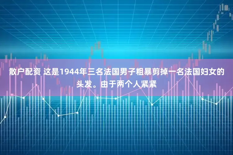 散户配资 这是1944年三名法国男子粗暴剪掉一名法国妇女的头发。由于两个人紧紧