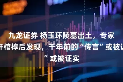 九龙证券 杨玉环陵墓出土，专家打开棺椁后发现，千年前的“传言”或被证实